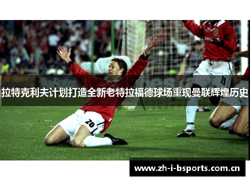 拉特克利夫计划打造全新老特拉福德球场重现曼联辉煌历史 拉特克利夫计划打造全新老特拉福德球场重现曼联辉煌历史